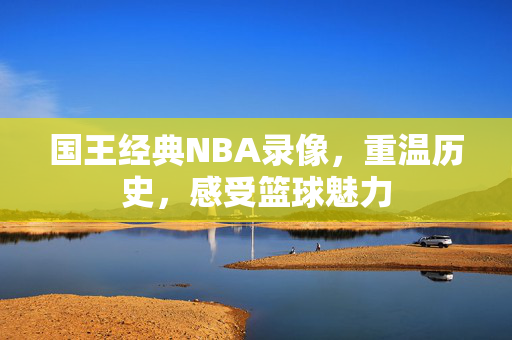 国王经典NBA录像，重温历史，感受篮球魅力