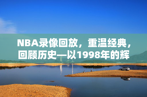 NBA录像回放，重温经典，回顾历史—以1998年的辉煌为例