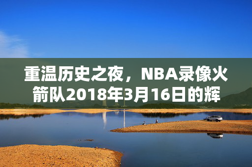 重温历史之夜，NBA录像火箭队2018年3月16日的辉煌之战