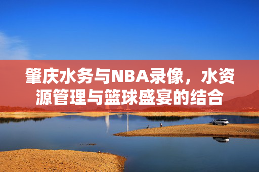 肇庆水务与NBA录像，水资源管理与篮球盛宴的结合