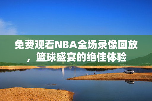 免费观看NBA全场录像回放，篮球盛宴的绝佳体验