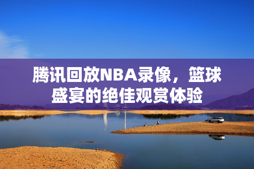 腾讯回放NBA录像，篮球盛宴的绝佳观赏体验