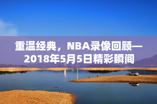 重温经典，NBA录像回顾—2018年5月5日精彩瞬间