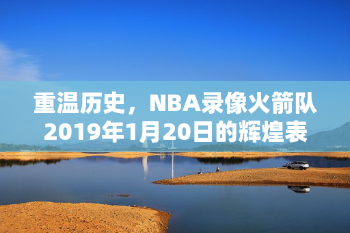 重温历史，NBA录像火箭队2019年1月20日的辉煌表现