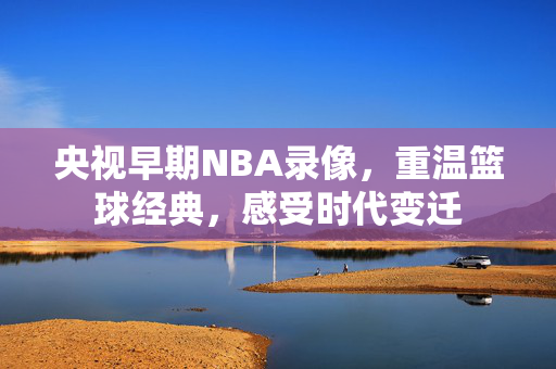 央视早期NBA录像，重温篮球经典，感受时代变迁