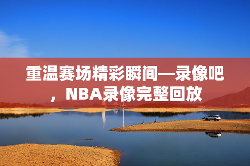 重温赛场精彩瞬间—录像吧，NBA录像完整回放