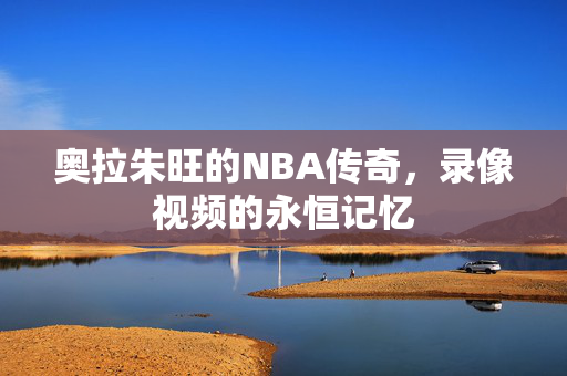 奥拉朱旺的NBA传奇，录像视频的永恒记忆