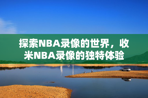 探索NBA录像的世界，收米NBA录像的独特体验