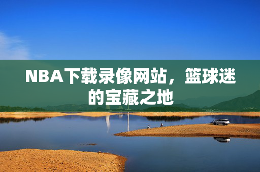 NBA下载录像网站，篮球迷的宝藏之地