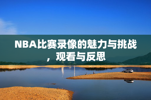 NBA比赛录像的魅力与挑战，观看与反思