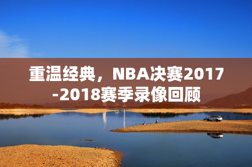 重温经典，NBA决赛2017-2018赛季录像回顾