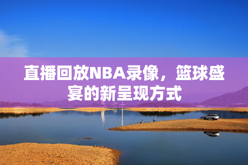 直播回放NBA录像，篮球盛宴的新呈现方式