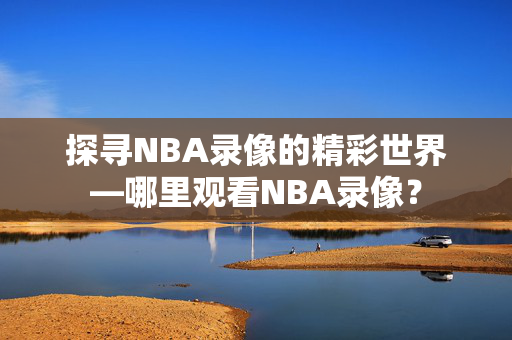 探寻NBA录像的精彩世界—哪里观看NBA录像？