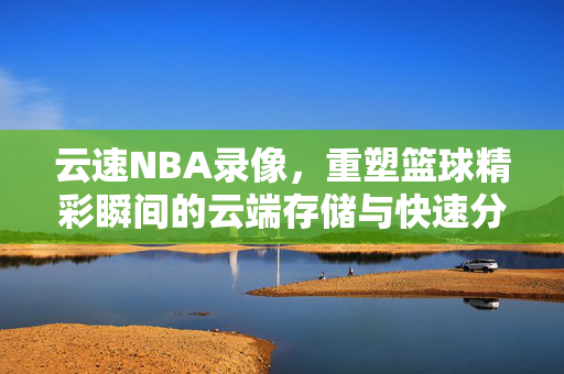 云速NBA录像，重塑篮球精彩瞬间的云端存储与快速分享体验