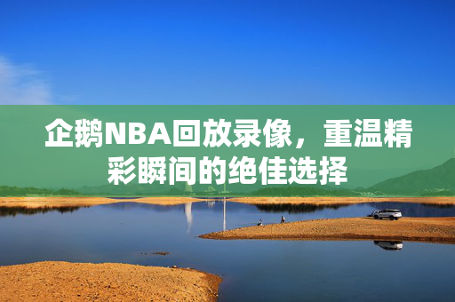 企鹅NBA回放录像，重温精彩瞬间的绝佳选择