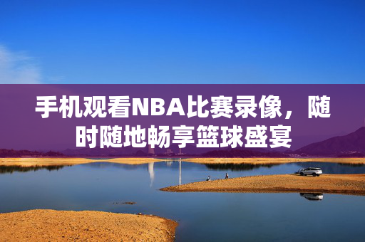 手机观看NBA比赛录像，随时随地畅享篮球盛宴