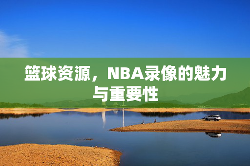 篮球资源，NBA录像的魅力与重要性