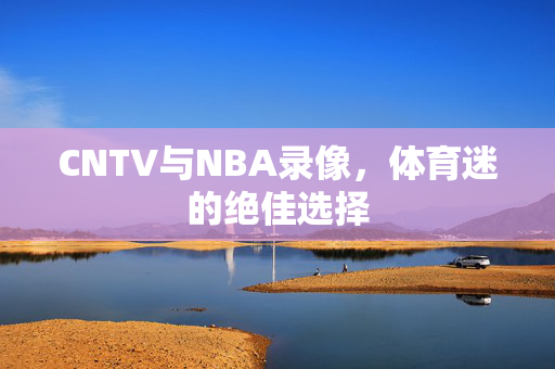 CNTV与NBA录像，体育迷的绝佳选择