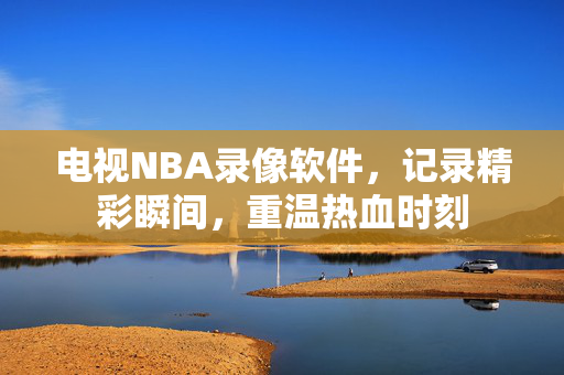 电视NBA录像软件，记录精彩瞬间，重温热血时刻