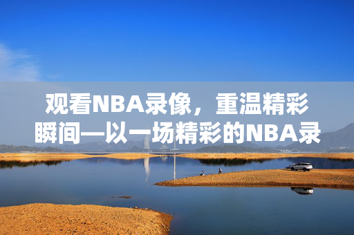 观看NBA录像，重温精彩瞬间—以一场精彩的NBA录像为例