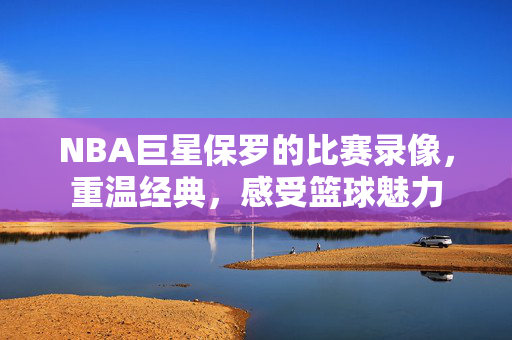 NBA巨星保罗的比赛录像，重温经典，感受篮球魅力
