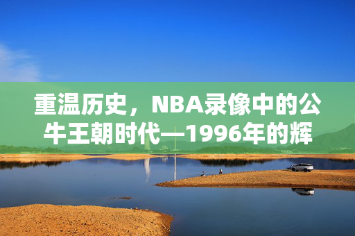 重温历史，NBA录像中的公牛王朝时代—1996年的辉煌篇章