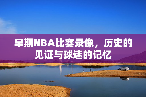 早期NBA比赛录像，历史的见证与球迷的记忆