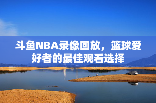 斗鱼NBA录像回放，篮球爱好者的最佳观看选择