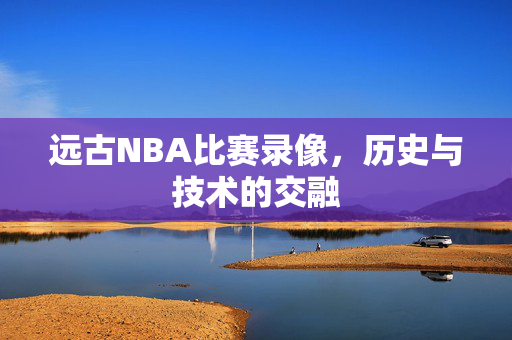 远古NBA比赛录像，历史与技术的交融