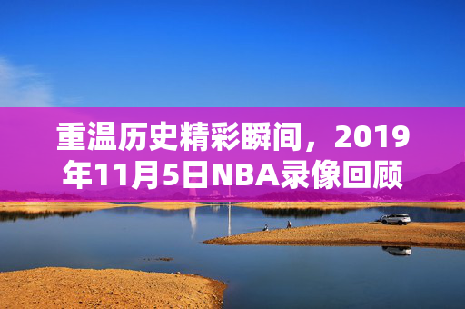 重温历史精彩瞬间，2019年11月5日NBA录像回顾