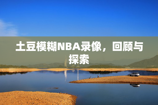 土豆模糊NBA录像，回顾与探索