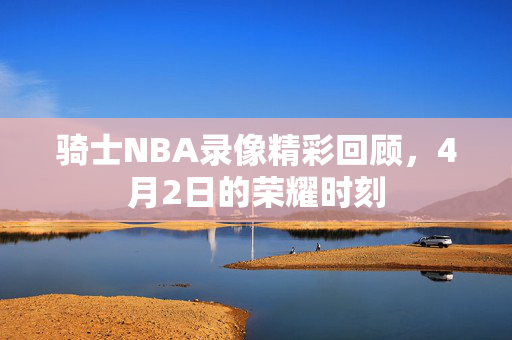 骑士NBA录像精彩回顾，4月2日的荣耀时刻