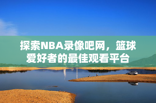 探索NBA录像吧网，篮球爱好者的最佳观看平台