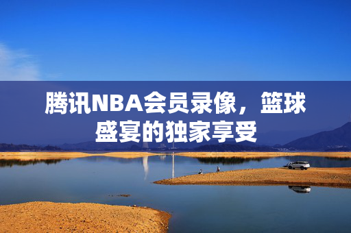 腾讯NBA会员录像，篮球盛宴的独家享受