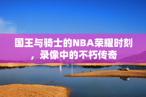 国王与骑士的NBA荣耀时刻，录像中的不朽传奇