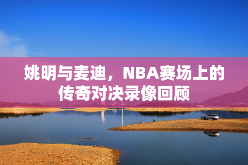姚明与麦迪，NBA赛场上的传奇对决录像回顾