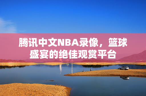 腾讯中文NBA录像，篮球盛宴的绝佳观赏平台