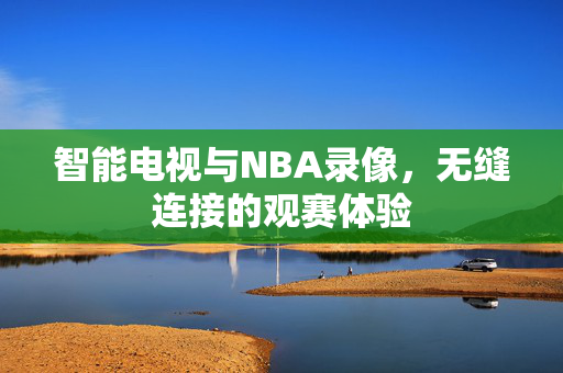 智能电视与NBA录像，无缝连接的观赛体验