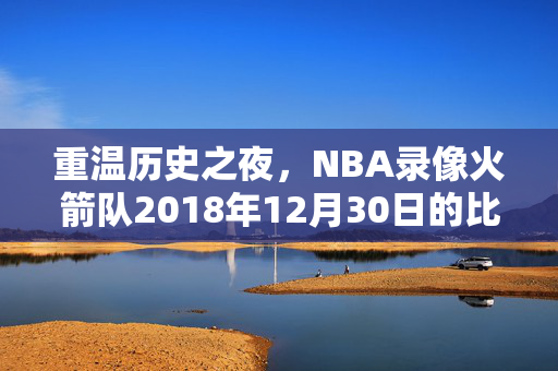 重温历史之夜，NBA录像火箭队2018年12月30日的比赛回顾