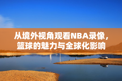 从境外视角观看NBA录像，篮球的魅力与全球化影响