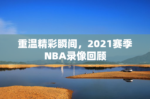 重温精彩瞬间，2021赛季NBA录像回顾