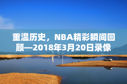 重温历史，NBA精彩瞬间回顾—2018年3月20日录像解析