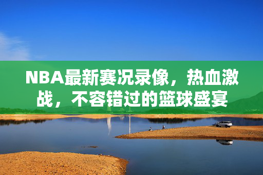 NBA最新赛况录像，热血激战，不容错过的篮球盛宴