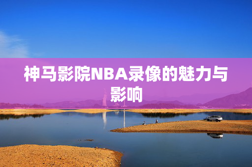 神马影院NBA录像的魅力与影响