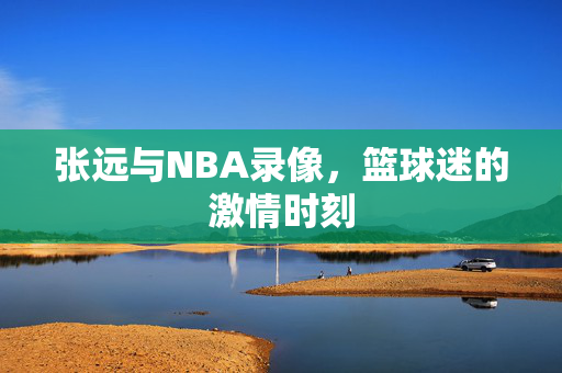 张远与NBA录像，篮球迷的激情时刻