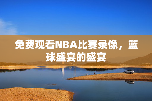 免费观看NBA比赛录像，篮球盛宴的盛宴