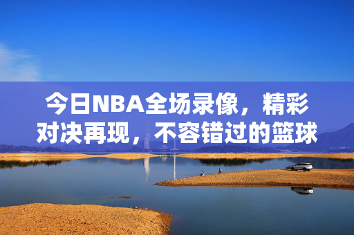 今日NBA全场录像，精彩对决再现，不容错过的篮球盛宴
