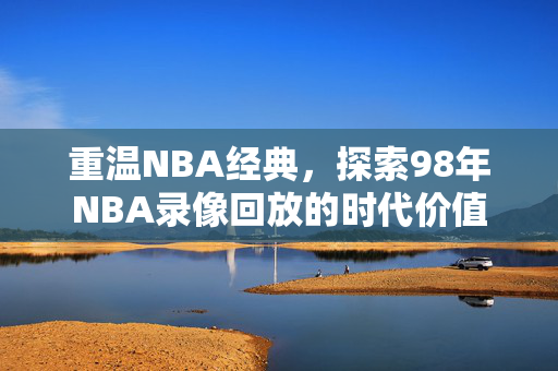 重温NBA经典，探索98年NBA录像回放的时代价值