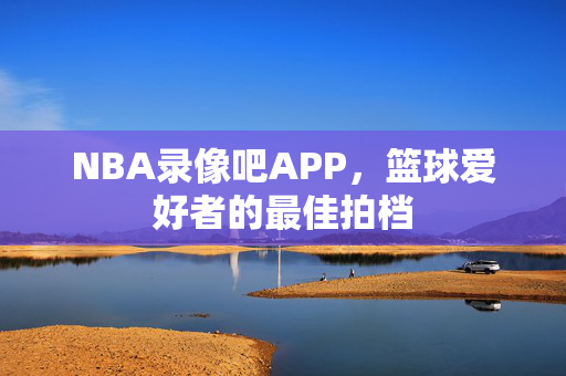 NBA录像吧APP，篮球爱好者的最佳拍档