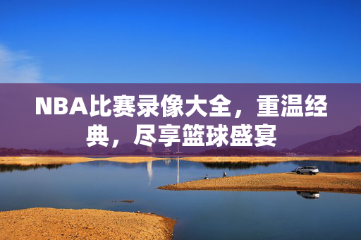 NBA比赛录像大全，重温经典，尽享篮球盛宴